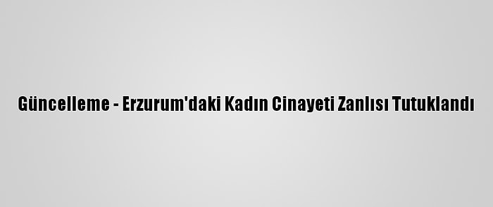 Güncelleme - Erzurum'daki Kadın Cinayeti Zanlısı Tutuklandı