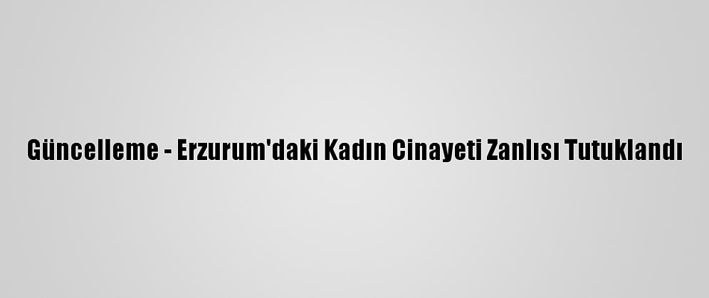 Güncelleme - Erzurum'daki Kadın Cinayeti Zanlısı Tutuklandı