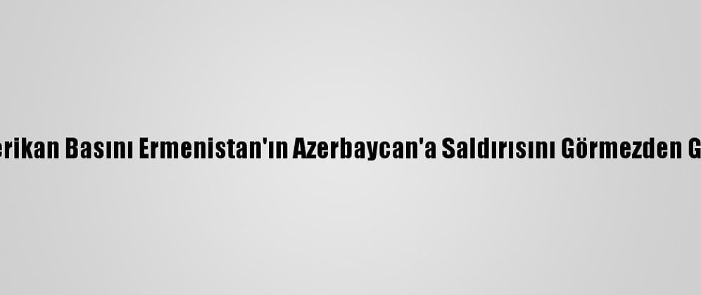 Amerikan Basını Ermenistan'ın Azerbaycan'a Saldırısını Görmezden Geldi