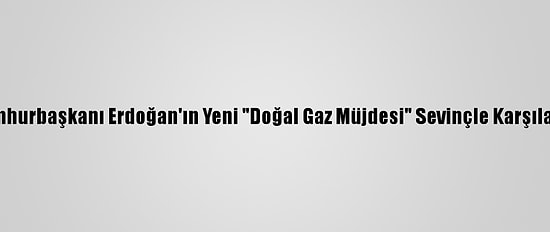 Cumhurbaşkanı Erdoğan'ın Yeni "Doğal Gaz Müjdesi" Sevinçle Karşılandı
