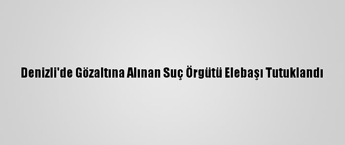 Denizli'de Gözaltına Alınan Suç Örgütü Elebaşı Tutuklandı