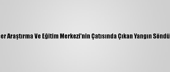 Nükleer Araştırma Ve Eğitim Merkezi'nin Çatısında Çıkan Yangın Söndürüldü