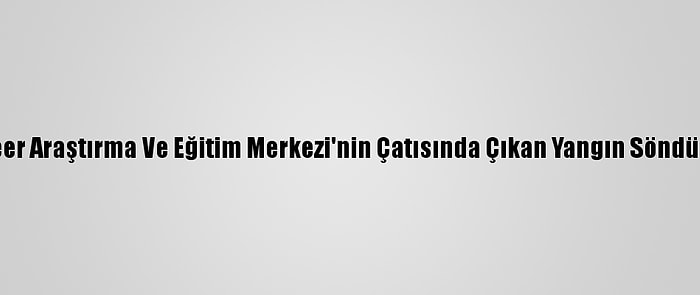 Nükleer Araştırma Ve Eğitim Merkezi'nin Çatısında Çıkan Yangın Söndürüldü