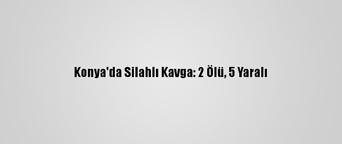 Konya'da Silahlı Kavga: 2 Ölü, 5 Yaralı