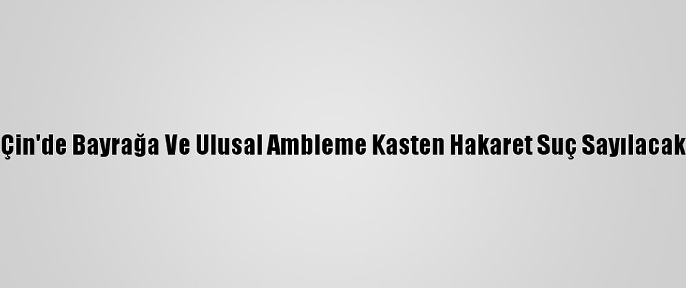 Çin'de Bayrağa Ve Ulusal Ambleme Kasten Hakaret Suç Sayılacak