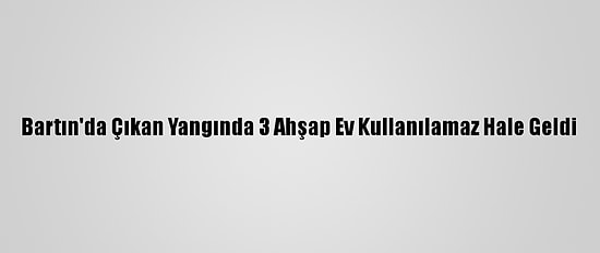 Bartın'da Çıkan Yangında 3 Ahşap Ev Kullanılamaz Hale Geldi