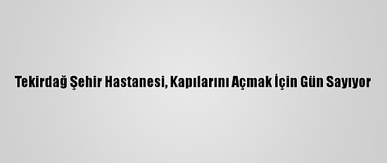 Tekirdağ Şehir Hastanesi, Kapılarını Açmak İçin Gün Sayıyor