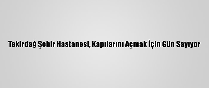 Tekirdağ Şehir Hastanesi, Kapılarını Açmak İçin Gün Sayıyor