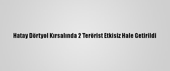 Hatay Dörtyol Kırsalında 2 Terörist Etkisiz Hale Getirildi