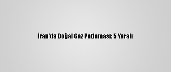 İran'da Doğal Gaz Patlaması: 5 Yaralı
