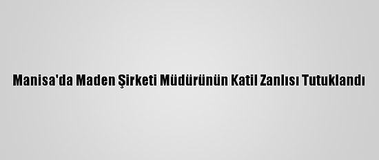 Manisa'da Maden Şirketi Müdürünün Katil Zanlısı Tutuklandı