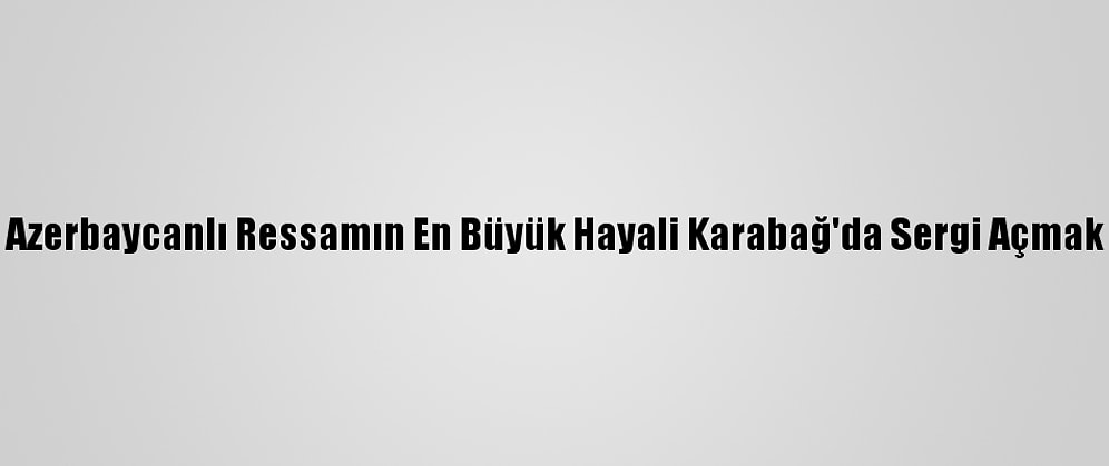 Azerbaycanlı Ressamın En Büyük Hayali Karabağ'da Sergi Açmak