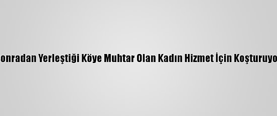 Sonradan Yerleştiği Köye Muhtar Olan Kadın Hizmet İçin Koşturuyor