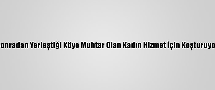 Sonradan Yerleştiği Köye Muhtar Olan Kadın Hizmet İçin Koşturuyor