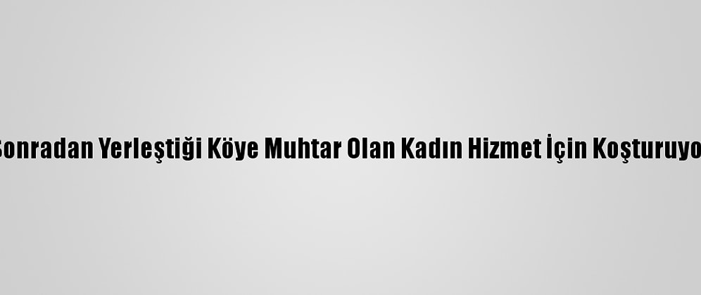 Sonradan Yerleştiği Köye Muhtar Olan Kadın Hizmet İçin Koşturuyor