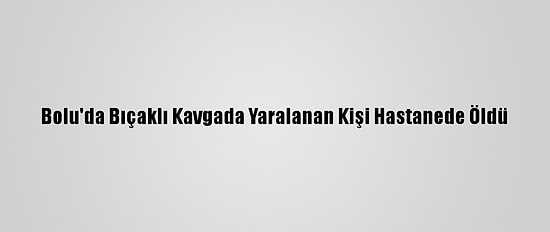Bolu'da Bıçaklı Kavgada Yaralanan Kişi Hastanede Öldü