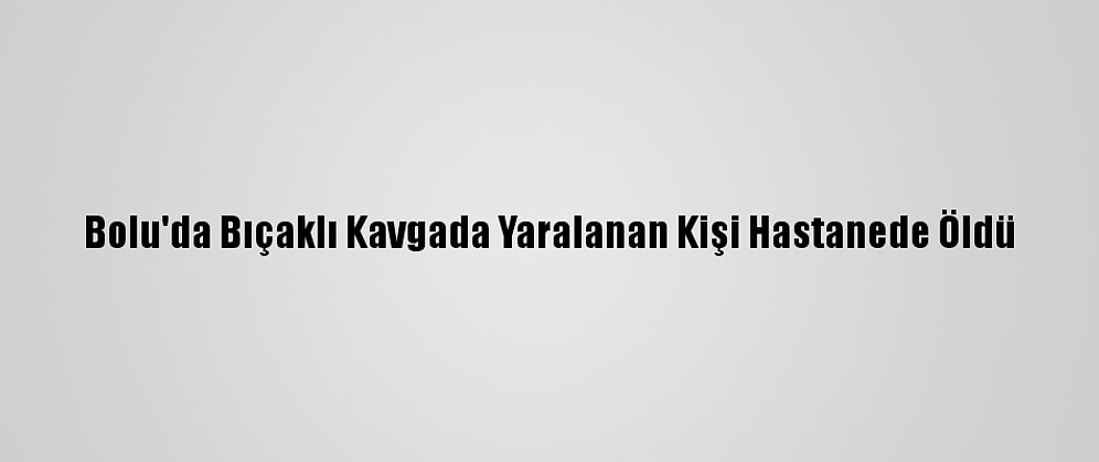 Bolu'da Bıçaklı Kavgada Yaralanan Kişi Hastanede Öldü