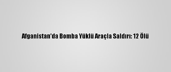 Afganistan'da Bomba Yüklü Araçla Saldırı: 12 Ölü