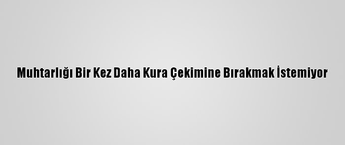 Muhtarlığı Bir Kez Daha Kura Çekimine Bırakmak İstemiyor