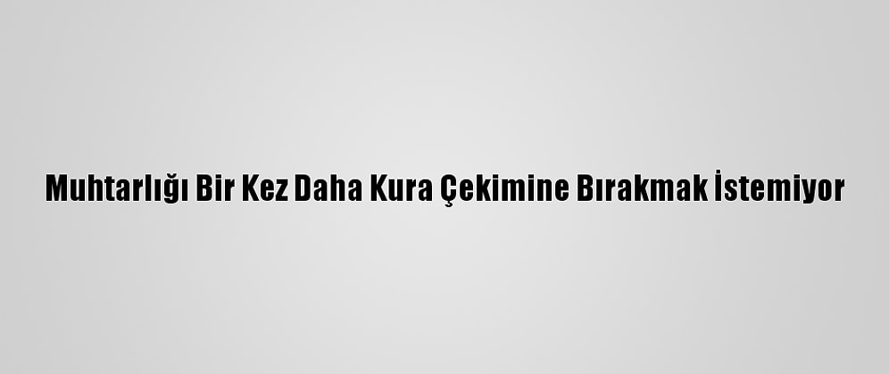 Muhtarlığı Bir Kez Daha Kura Çekimine Bırakmak İstemiyor