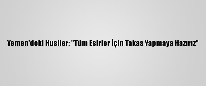 Yemen'deki Husiler: "Tüm Esirler İçin Takas Yapmaya Hazırız"