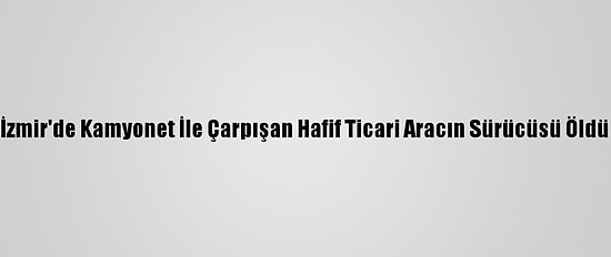 İzmir'de Kamyonet İle Çarpışan Hafif Ticari Aracın Sürücüsü Öldü