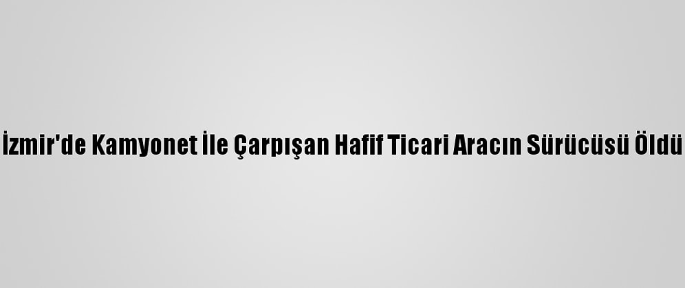 İzmir'de Kamyonet İle Çarpışan Hafif Ticari Aracın Sürücüsü Öldü