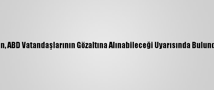 Çin, ABD Vatandaşlarının Gözaltına Alınabileceği Uyarısında Bulundu