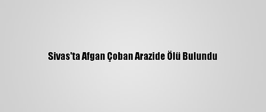 Sivas'ta Afgan Çoban Arazide Ölü Bulundu