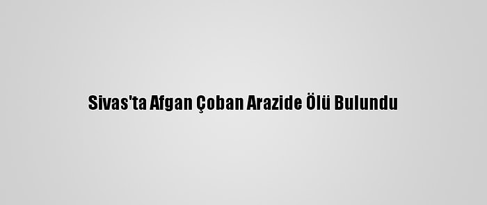 Sivas'ta Afgan Çoban Arazide Ölü Bulundu