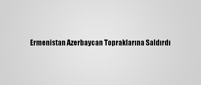 Ermenistan Azerbaycan Topraklarına Saldırdı