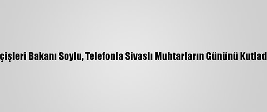 İçişleri Bakanı Soylu, Telefonla Sivaslı Muhtarların Gününü Kutladı