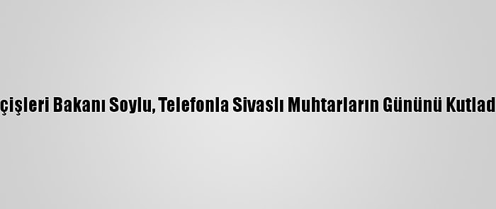 İçişleri Bakanı Soylu, Telefonla Sivaslı Muhtarların Gününü Kutladı