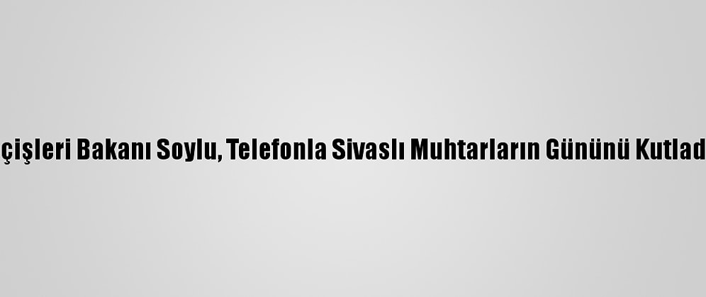 İçişleri Bakanı Soylu, Telefonla Sivaslı Muhtarların Gününü Kutladı