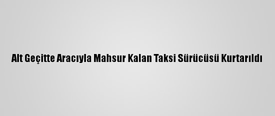 Alt Geçitte Aracıyla Mahsur Kalan Taksi Sürücüsü Kurtarıldı