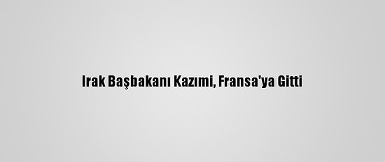 Irak Başbakanı Kazımi, Fransa'ya Gitti