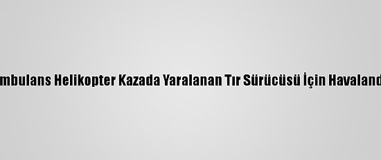 Ambulans Helikopter Kazada Yaralanan Tır Sürücüsü İçin Havalandı