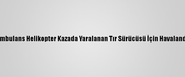 Ambulans Helikopter Kazada Yaralanan Tır Sürücüsü İçin Havalandı