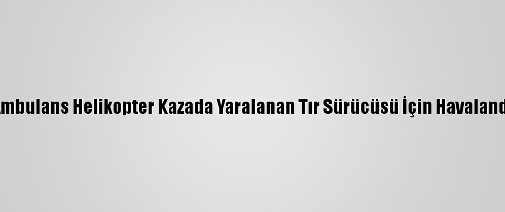 Ambulans Helikopter Kazada Yaralanan Tır Sürücüsü İçin Havalandı