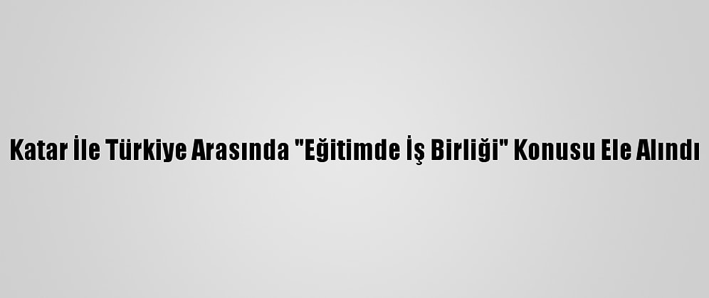 Katar İle Türkiye Arasında "Eğitimde İş Birliği" Konusu Ele Alındı