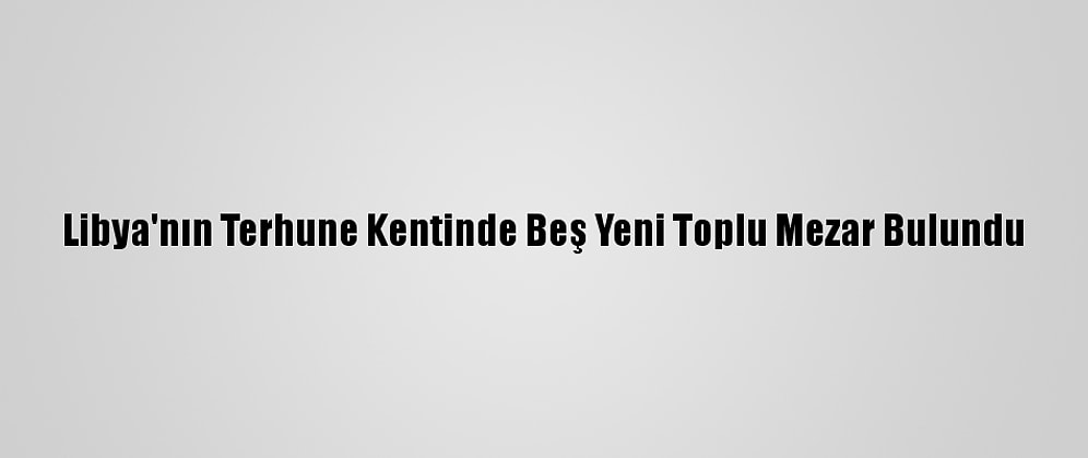 Libya'nın Terhune Kentinde Beş Yeni Toplu Mezar Bulundu