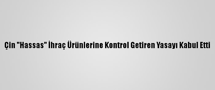 Çin "Hassas" İhraç Ürünlerine Kontrol Getiren Yasayı Kabul Etti