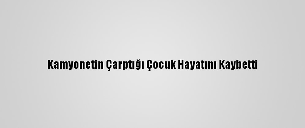 Kamyonetin Çarptığı Çocuk Hayatını Kaybetti