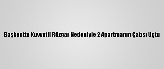 Başkentte Kuvvetli Rüzgar Nedeniyle 2 Apartmanın Çatısı Uçtu