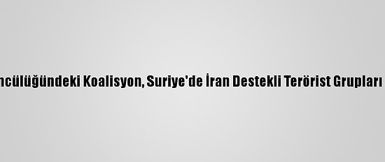ABD Öncülüğündeki Koalisyon, Suriye'de İran Destekli Terörist Grupları Vurdu
