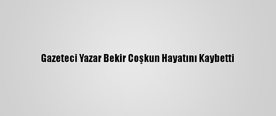 Gazeteci Yazar Bekir Coşkun Hayatını Kaybetti