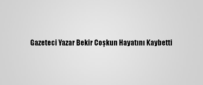 Gazeteci Yazar Bekir Coşkun Hayatını Kaybetti