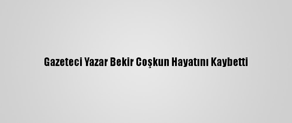 Gazeteci Yazar Bekir Coşkun Hayatını Kaybetti