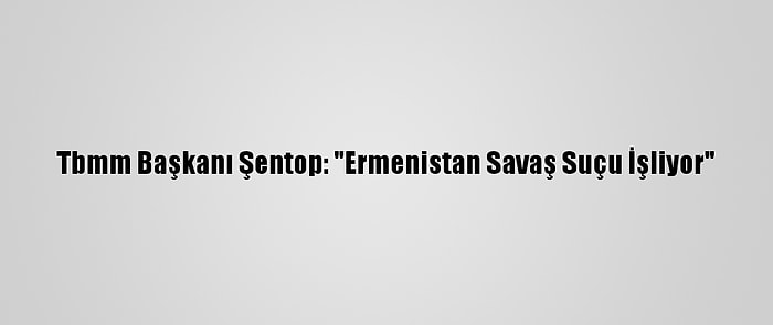 Tbmm Başkanı Şentop: "Ermenistan Savaş Suçu İşliyor"