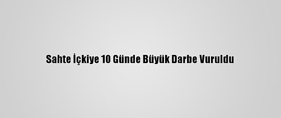 Sahte İçkiye 10 Günde Büyük Darbe Vuruldu